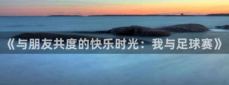 意昂注册：《与朋友共度的快乐时光：我与足球赛》