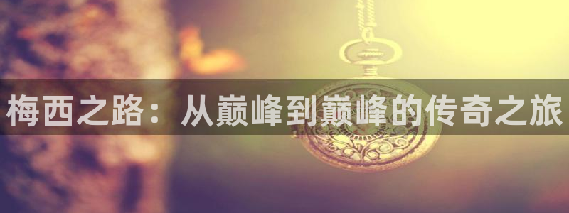  意昂体育网页登录入口入口官网网页版：梅西之路：从巅峰到巅峰的